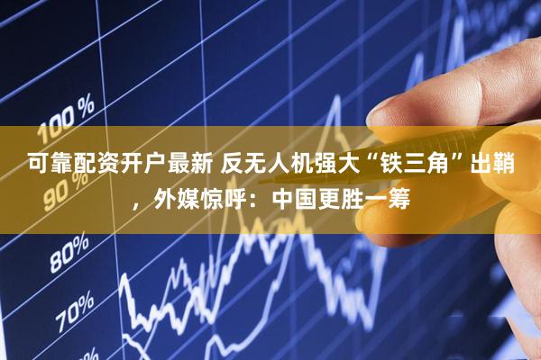 可靠配资开户最新 反无人机强大“铁三角”出鞘，外媒惊呼：中国更胜一筹