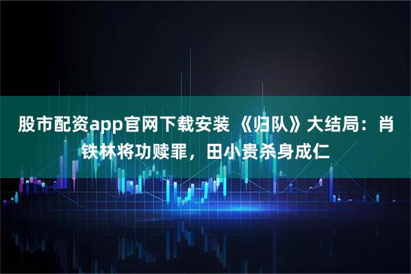 股市配资app官网下载安装 《归队》大结局：肖铁林将功赎罪，田小贵杀身成仁