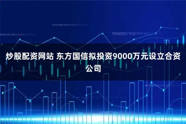炒股配资网站 东方国信拟投资9000万元设立合资公司