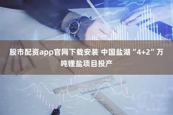 股市配资app官网下载安装 中国盐湖“4+2”万吨锂盐项目投产
