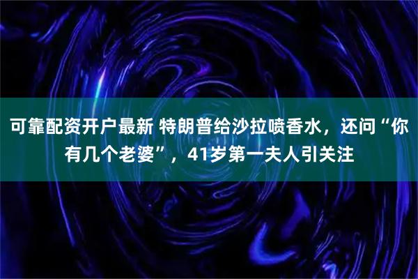 可靠配资开户最新 特朗普给沙拉喷香水,还问“你有几个老婆”,41岁第一夫人引关注