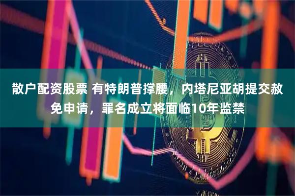 散户配资股票 有特朗普撑腰,内塔尼亚胡提交赦免申请,罪名成立将面临10年监禁