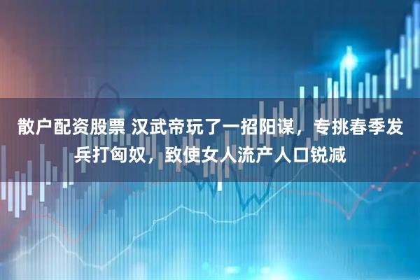 散户配资股票 汉武帝玩了一招阳谋,专挑春季发兵打匈奴,致使女人流产人口锐减