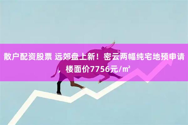 散户配资股票 远郊盘上新!密云两幅纯宅地预申请,楼面价7756元/㎡