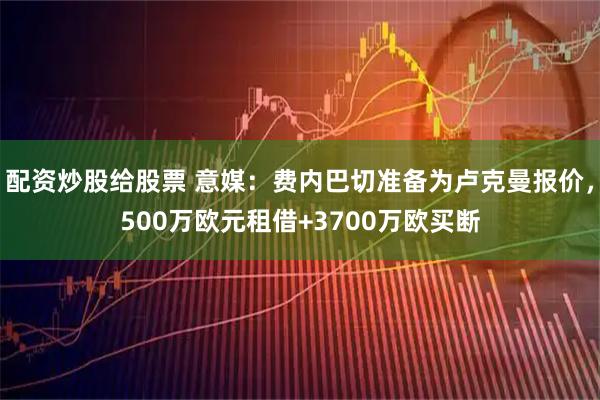 配资炒股给股票 意媒：费内巴切准备为卢克曼报价，500万欧元租借+3700万欧买断
