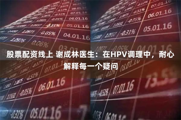 股票配资线上 谢成林医生：在HPV调理中，耐心解释每一个疑问