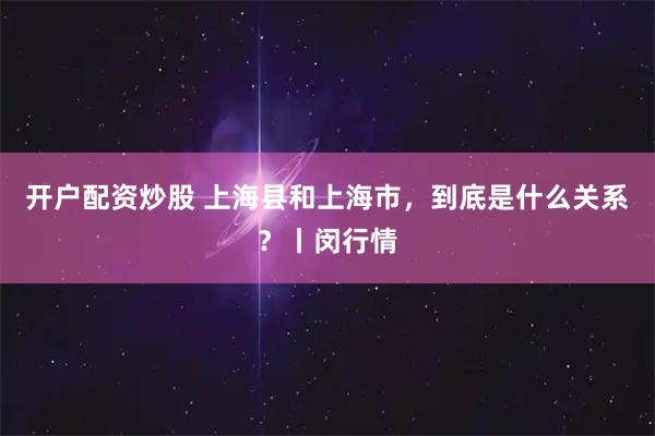 开户配资炒股 上海县和上海市，到底是什么关系？丨闵行情