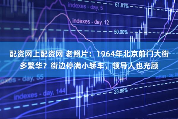 配资网上配资网 老照片：1964年北京前门大街多繁华？街边停满小轿车，领导人也光顾