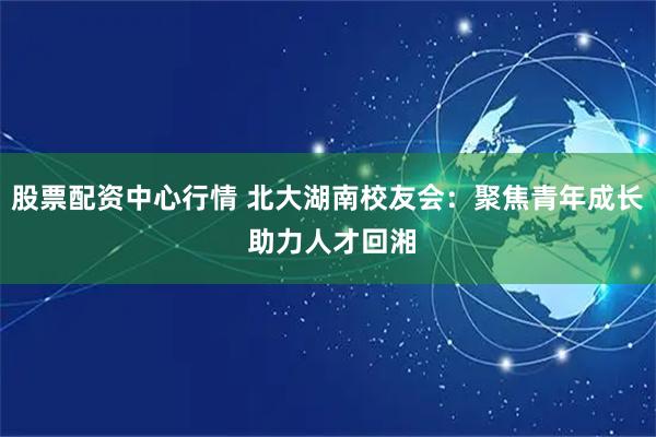 股票配资中心行情 北大湖南校友会：聚焦青年成长 助力人才回湘