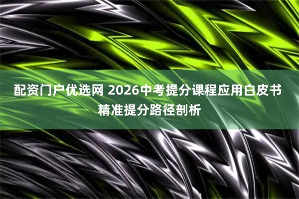 配资门户优选网 2026中考提分课程应用白皮书 精准提分路径剖析