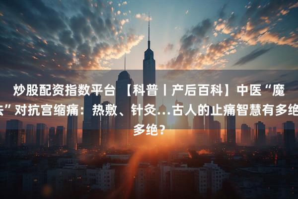 炒股配资指数平台 【科普丨产后百科】中医“魔法”对抗宫缩痛：热敷、针灸…古人的止痛智慧有多绝？