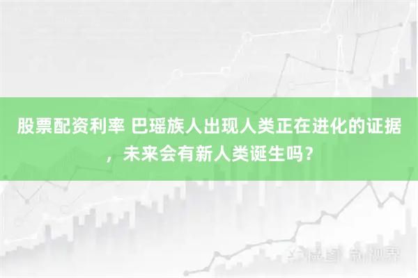 股票配资利率 巴瑶族人出现人类正在进化的证据，未来会有新人类诞生吗？