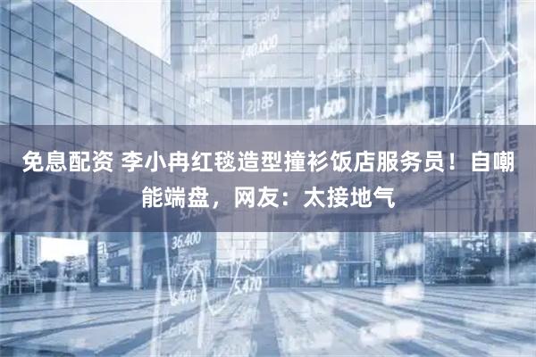 免息配资 李小冉红毯造型撞衫饭店服务员！自嘲能端盘，网友：太接地气