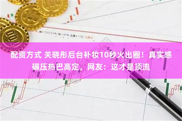 配资方式 关晓彤后台补妆10秒火出圈！真实感碾压热巴高定，网友：这才是顶流