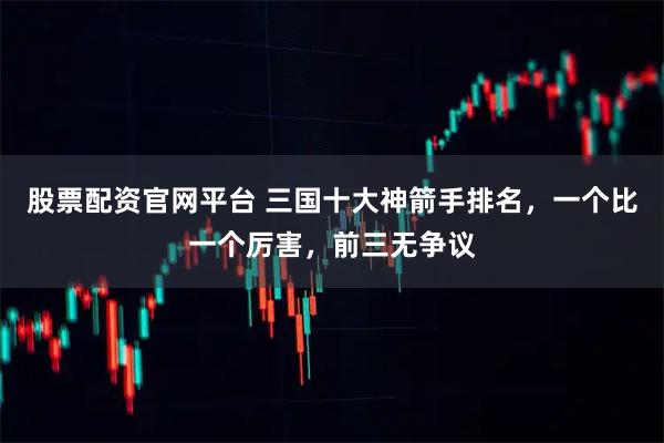 股票配资官网平台 三国十大神箭手排名，一个比一个厉害，前三无争议