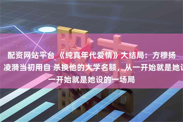 配资网站平台 《纯真年代爱情》大结局:方穆扬至死方知,凌漪当初用自 杀换他的大学名额,从一开始就是她设的一场局