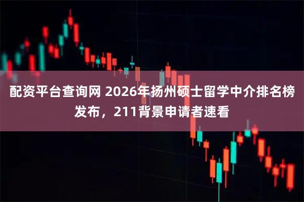 配资平台查询网 2026年扬州硕士留学中介排名榜发布，211背景申请者速看