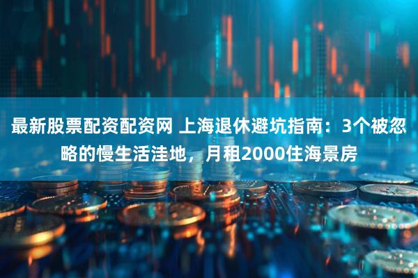 最新股票配资配资网 上海退休避坑指南：3个被忽略的慢生活洼地，月租2000住海景房