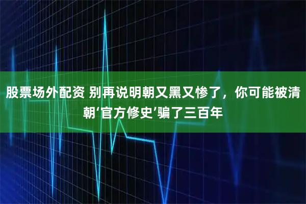 股票场外配资 别再说明朝又黑又惨了，你可能被清朝‘官方修史’骗了三百年