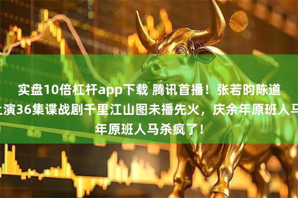 实盘10倍杠杆app下载 腾讯首播!张若昀陈道明搭档上演36集谍战剧千里江山图未播先火,庆余年原班人马杀疯了!