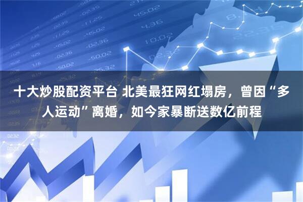 十大炒股配资平台 北美最狂网红塌房，曾因“多人运动”离婚，如今家暴断送数亿前程