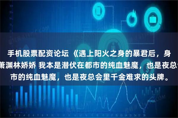 手机股票配资论坛 《遇上阳火之身的暴君后,身为魅魔的我笑疯了》萧渊林娇娇 我本是潜伏在都市的纯血魅魔,也是夜总会里千金难求的头牌。