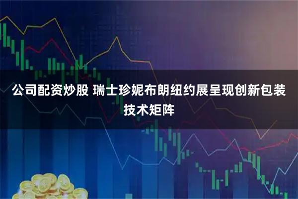 公司配资炒股 瑞士珍妮布朗纽约展呈现创新包装技术矩阵