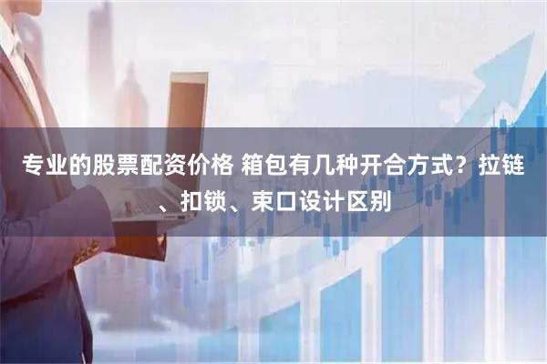 专业的股票配资价格 箱包有几种开合方式？拉链、扣锁、束口设计区别