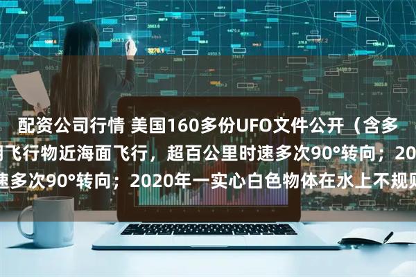 配资公司行情 美国160多份UFO文件公开（含多段视频）！2023年不明飞行物近海面飞行，超百公里时速多次90°转向；2020年一实心白色物体在水上不规则运动