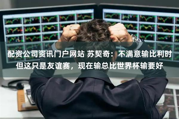 配资公司资讯门户网站 苏契奇：不满意输比利时但这只是友谊赛，现在输总比世界杯输要好