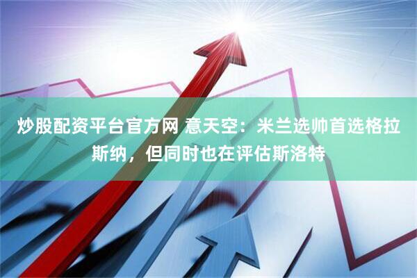 炒股配资平台官方网 意天空：米兰选帅首选格拉斯纳，但同时也在评估斯洛特