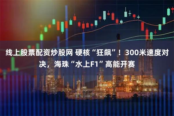 线上股票配资炒股网 硬核“狂飙”！300米速度对决，海珠“水上F1”高能开赛