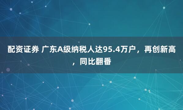 配资证券 广东A级纳税人达95.4万户，再创新高，同比翻番