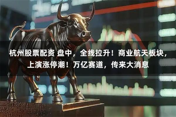 杭州股票配资 盘中，全线拉升！商业航天板块，上演涨停潮！万亿赛道，传来大消息