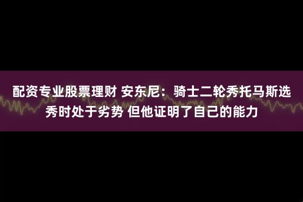 配资专业股票理财 安东尼：骑士二轮秀托马斯选秀时处于劣势 但他证明了自己的能力