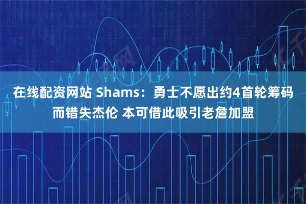 在线配资网站 Shams：勇士不愿出约4首轮筹码而错失杰伦 本可借此吸引老詹加盟