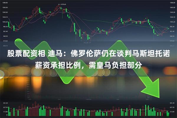 股票配资相 迪马：佛罗伦萨仍在谈判马斯坦托诺薪资承担比例，需皇马负担部分