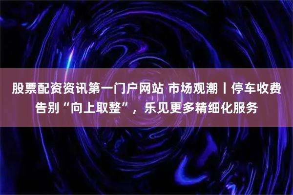 股票配资资讯第一门户网站 市场观潮丨停车收费告别“向上取整”，乐见更多精细化服务
