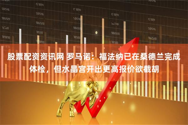 股票配资资讯网 罗马诺：福法纳已在桑德兰完成体检，但水晶宫开出更高报价欲截胡