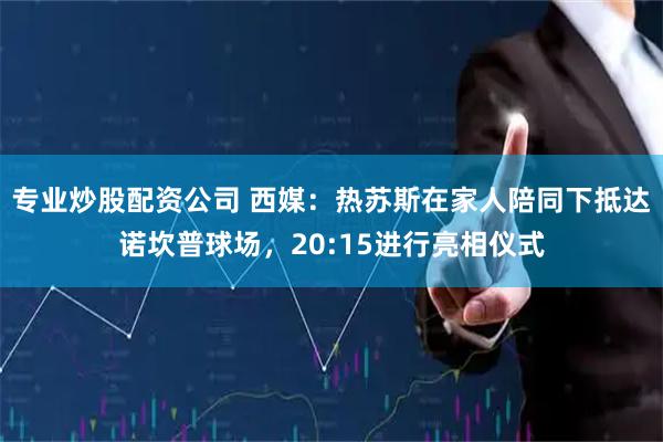 专业炒股配资公司 西媒：热苏斯在家人陪同下抵达诺坎普球场，20:15进行亮相仪式